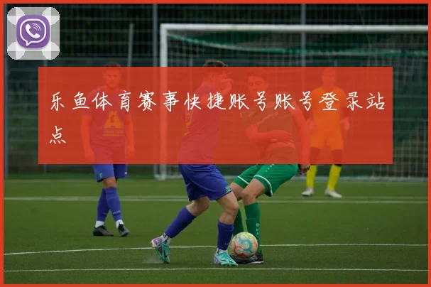 乐鱼体育赛事快捷账号账号登录站点