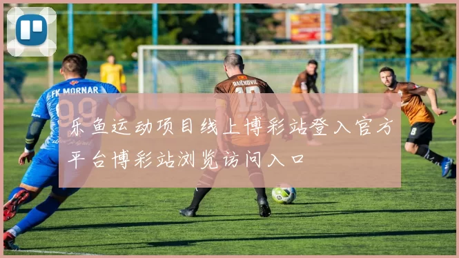 乐鱼运动项目线上博彩站登入官方平台博彩站浏览访问入口
