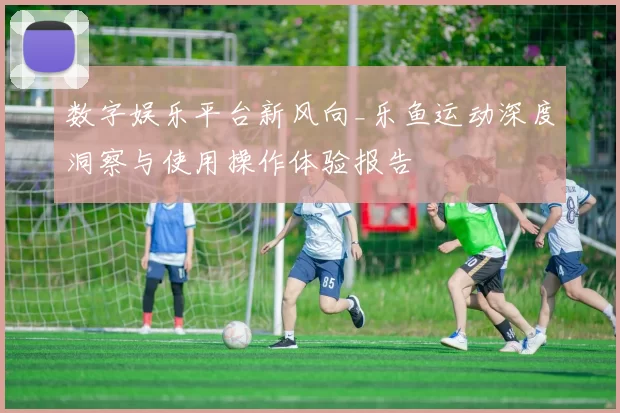 数字娱乐平台新风向_乐鱼运动深度洞察与使用操作体验报告