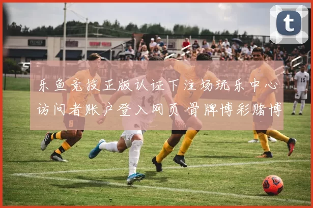 乐鱼竞技正版认证下注场玩乐中心访问者账户登入网页 骨牌博彩赌博行为赌博行为行为baccarat游戏3