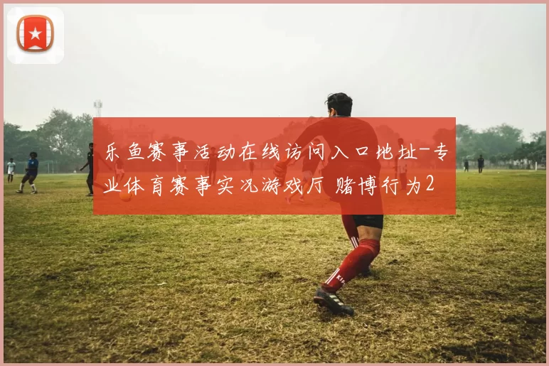 乐鱼赛事活动在线访问入口地址-专业体育赛事实况游戏厅 赌博行为2