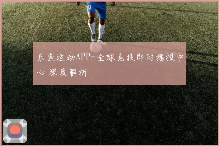 乐鱼运动APP-全球竞技即时播报中心 深度解析