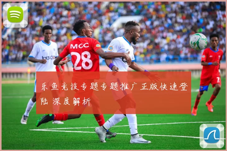乐鱼竞技专题专题推广正版快速登陆 深度解析