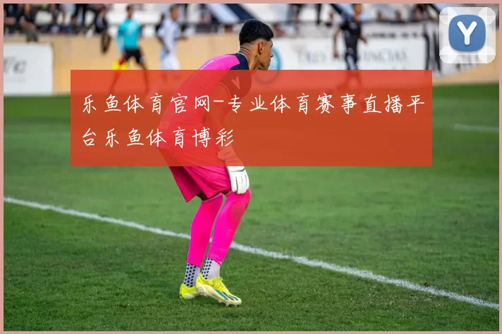乐鱼体育官网-专业体育赛事直播平台乐鱼体育博彩