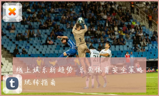 线上娱乐新趋势_乐鱼体育安全策略与玩转指南