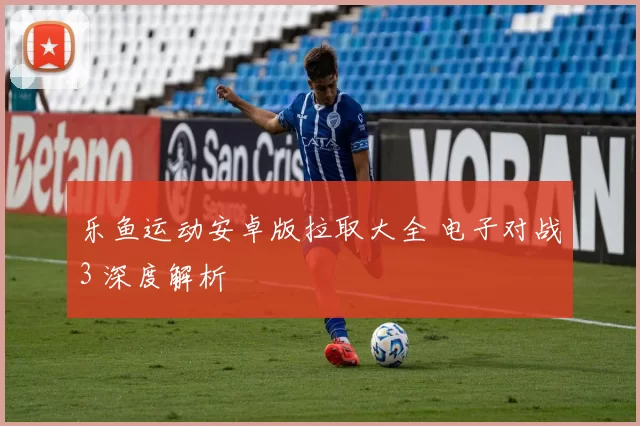 乐鱼运动安卓版拉取大全 电子对战3 深度解析