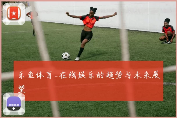 乐鱼体育_在线娱乐的趋势与未来展望