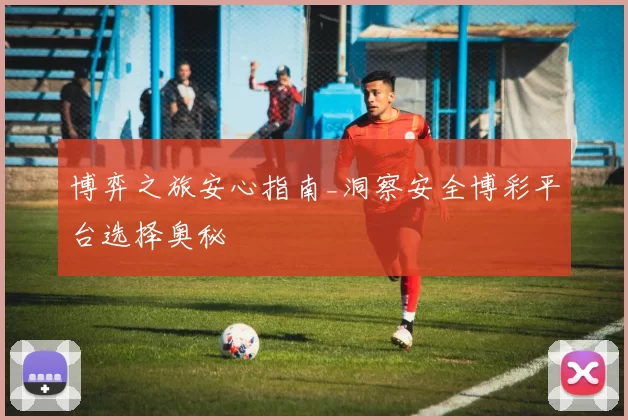 博弈之旅安心指南_洞察安全博彩平台选择奥秘