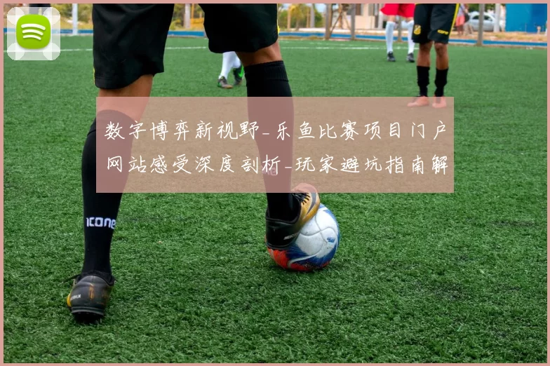 数字博弈新视野_乐鱼比赛项目门户网站感受深度剖析_玩家避坑指南解说与资本博弈策略精选